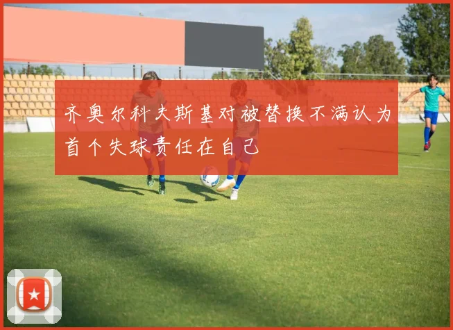 齐奥尔科夫斯基对被替换不满认为首个失球责任在自己