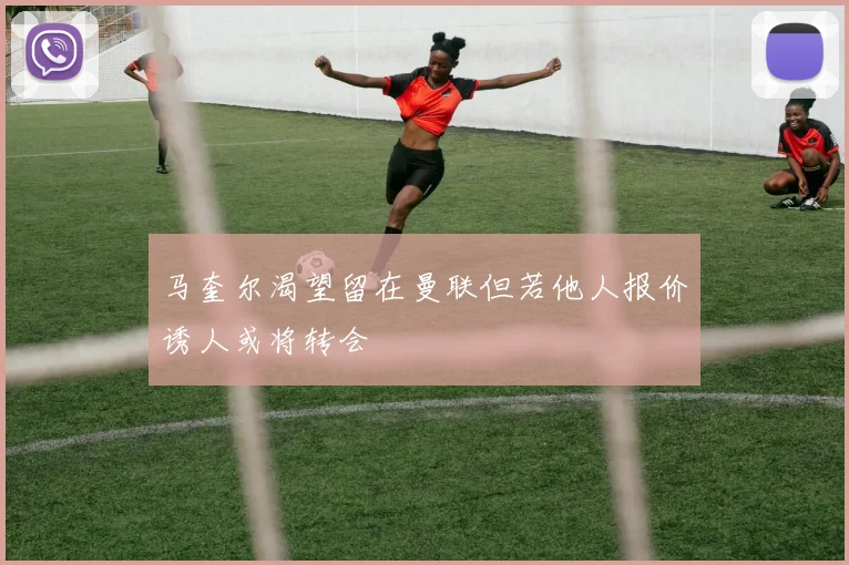 马奎尔渴望留在曼联但若他人报价诱人或将转会